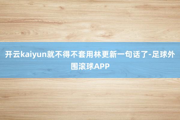 开云kaiyun就不得不套用林更新一句话了-足球外围滚球APP