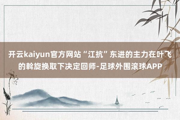 开云kaiyun官方网站“江抗”东进的主力在叶飞的斡旋换取下决定回师-足球外围滚球APP