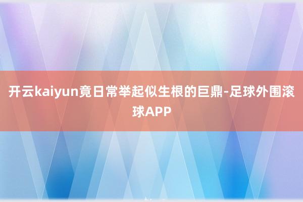 开云kaiyun竟日常举起似生根的巨鼎-足球外围滚球APP