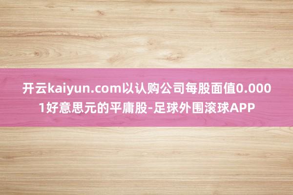 开云kaiyun.com以认购公司每股面值0.0001好意思元的平庸股-足球外围滚球APP