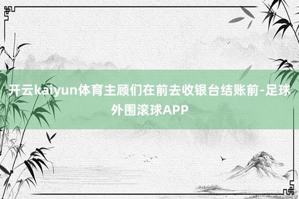 开云kaiyun体育主顾们在前去收银台结账前-足球外围滚球APP