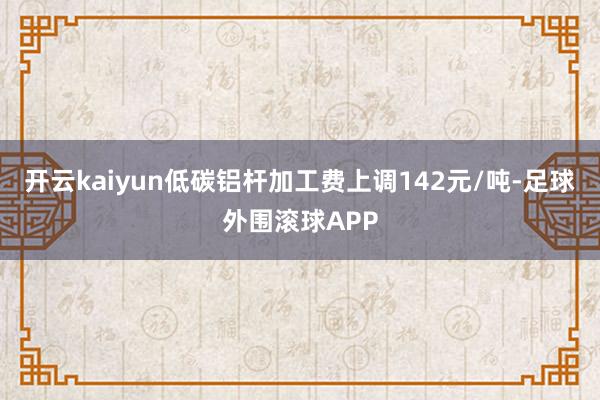 开云kaiyun低碳铝杆加工费上调142元/吨-足球外围滚球APP