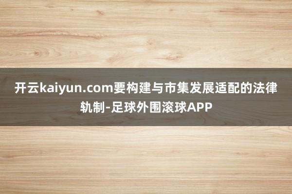 开云kaiyun.com要构建与市集发展适配的法律轨制-足球外围滚球APP