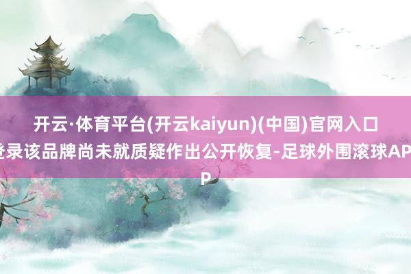 开云·体育平台(开云kaiyun)(中国)官网入口登录该品牌尚未就质疑作出公开恢复-足球外围滚球APP