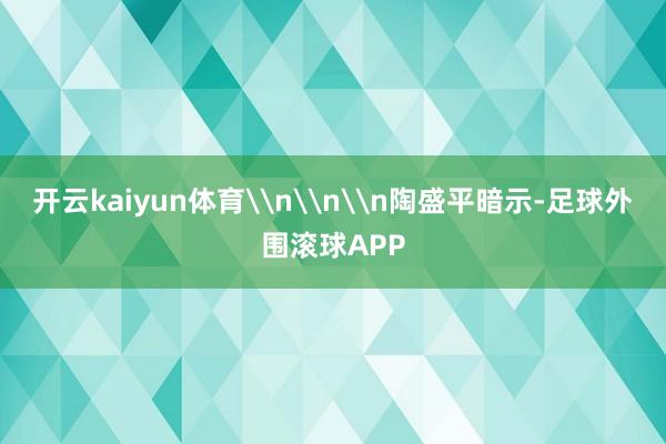 开云kaiyun体育\n\n\n陶盛平暗示-足球外围滚球APP