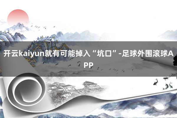 开云kaiyun就有可能掉入“坑口”-足球外围滚球APP
