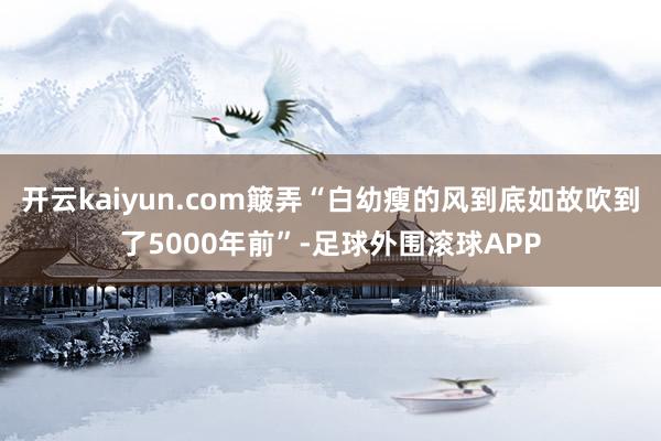 开云kaiyun.com簸弄“白幼瘦的风到底如故吹到了5000年前”-足球外围滚球APP