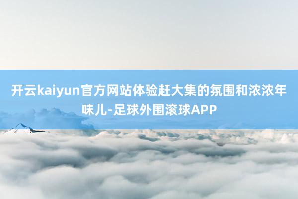 开云kaiyun官方网站体验赶大集的氛围和浓浓年味儿-足球外围滚球APP