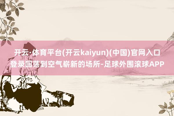 开云·体育平台(开云kaiyun)(中国)官网入口登录回荡到空气崭新的场所-足球外围滚球APP