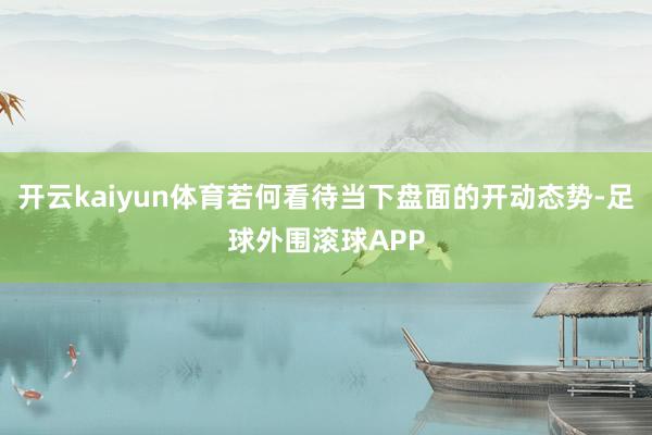 开云kaiyun体育若何看待当下盘面的开动态势-足球外围滚球APP