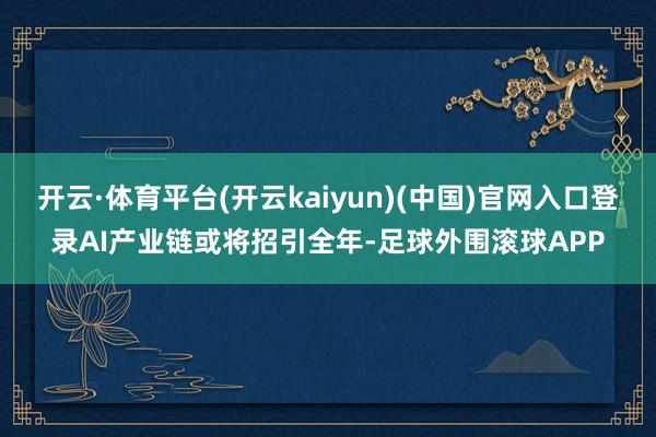 开云·体育平台(开云kaiyun)(中国)官网入口登录AI产业链或将招引全年-足球外围滚球APP