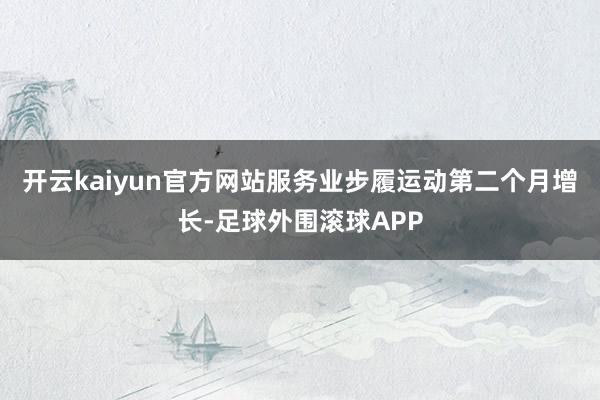 开云kaiyun官方网站服务业步履运动第二个月增长-足球外围滚球APP