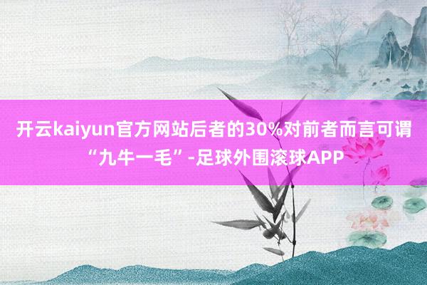 开云kaiyun官方网站后者的30%对前者而言可谓“九牛一毛”-足球外围滚球APP