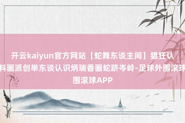 开云kaiyun官方网站【蛇舞东谈主间】猖狂认识预料画派创举东谈认识炳瑞香画蛇跻岑岭-足球外围滚球APP