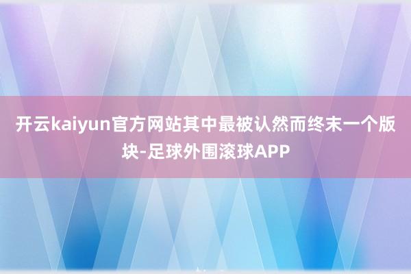开云kaiyun官方网站其中最被认然而终末一个版块-足球外围滚球APP