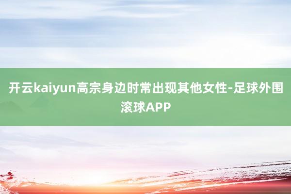 开云kaiyun高宗身边时常出现其他女性-足球外围滚球APP