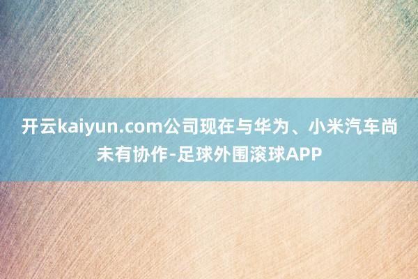 开云kaiyun.com公司现在与华为、小米汽车尚未有协作-足球外围滚球APP