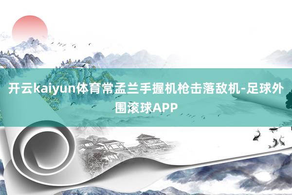 开云kaiyun体育常孟兰手握机枪击落敌机-足球外围滚球APP