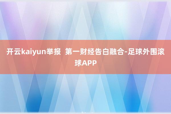 开云kaiyun举报  第一财经告白融合-足球外围滚球APP
