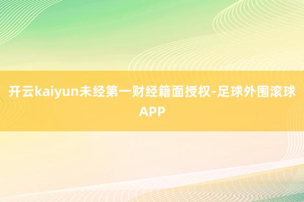 开云kaiyun未经第一财经籍面授权-足球外围滚球APP