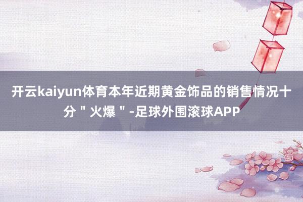 开云kaiyun体育本年近期黄金饰品的销售情况十分＂火爆＂-足球外围滚球APP