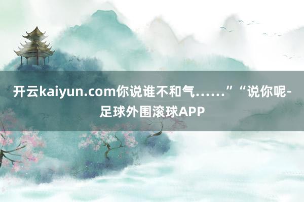 开云kaiyun.com你说谁不和气……”“说你呢-足球外围滚球APP