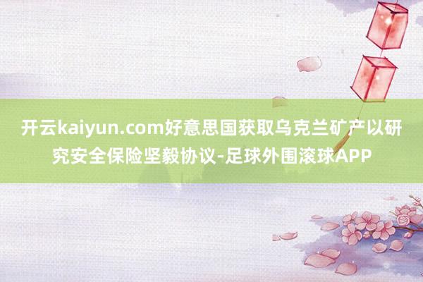 开云kaiyun.com好意思国获取乌克兰矿产以研究安全保险坚毅协议-足球外围滚球APP