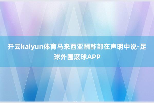 开云kaiyun体育　　马来西亚酬酢部在声明中说-足球外围滚球APP