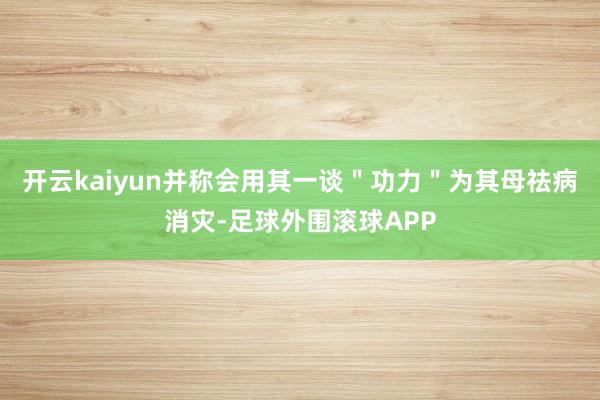 开云kaiyun并称会用其一谈＂功力＂为其母祛病消灾-足球外围滚球APP