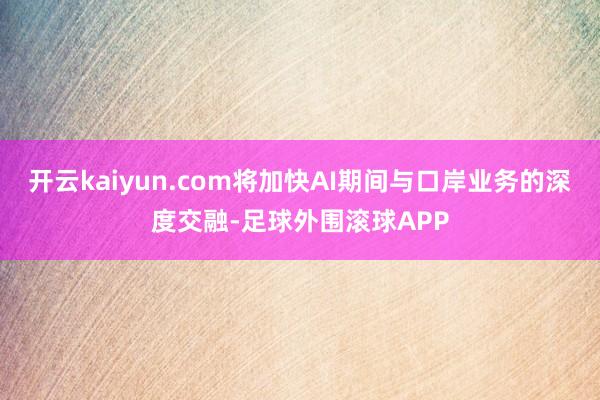 开云kaiyun.com将加快AI期间与口岸业务的深度交融-足球外围滚球APP