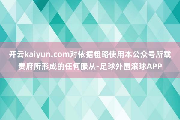 开云kaiyun.com对依据粗略使用本公众号所载贵府所形成的任何服从-足球外围滚球APP