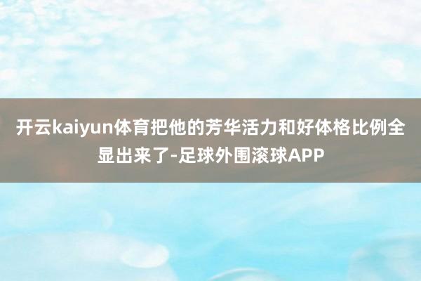 开云kaiyun体育把他的芳华活力和好体格比例全显出来了-足球外围滚球APP