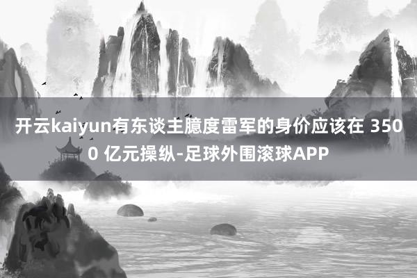 开云kaiyun有东谈主臆度雷军的身价应该在 3500 亿元操纵-足球外围滚球APP