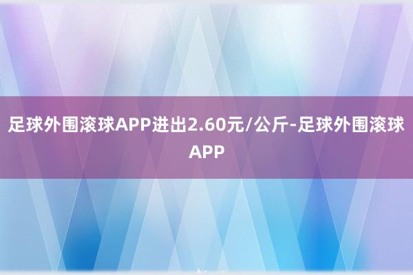 足球外围滚球APP进出2.60元/公斤-足球外围滚球APP
