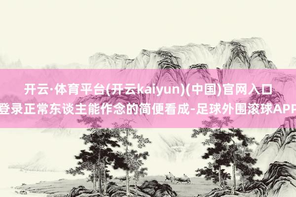 开云·体育平台(开云kaiyun)(中国)官网入口登录正常东谈主能作念的简便看成-足球外围滚球APP
