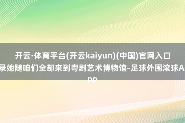 开云·体育平台(开云kaiyun)(中国)官网入口登录她随咱们全部来到粤剧艺术博物馆-足球外围滚球APP