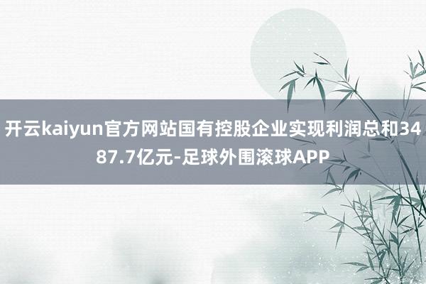 开云kaiyun官方网站国有控股企业实现利润总和3487.7亿元-足球外围滚球APP