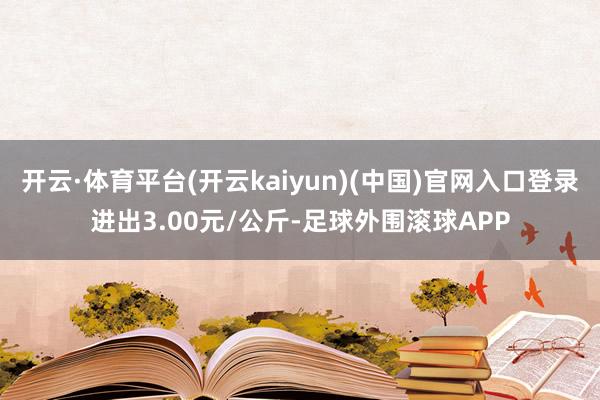 开云·体育平台(开云kaiyun)(中国)官网入口登录进出3.00元/公斤-足球外围滚球APP