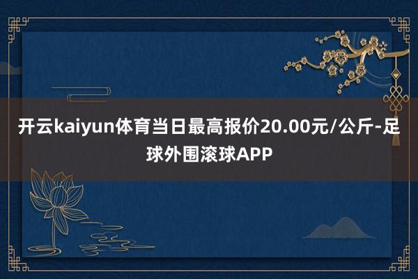 开云kaiyun体育当日最高报价20.00元/公斤-足球外围滚球APP