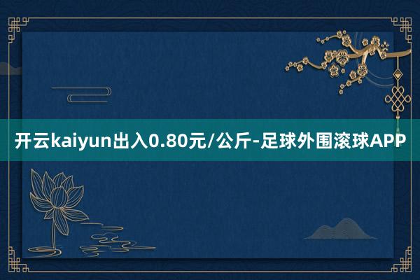 开云kaiyun出入0.80元/公斤-足球外围滚球APP