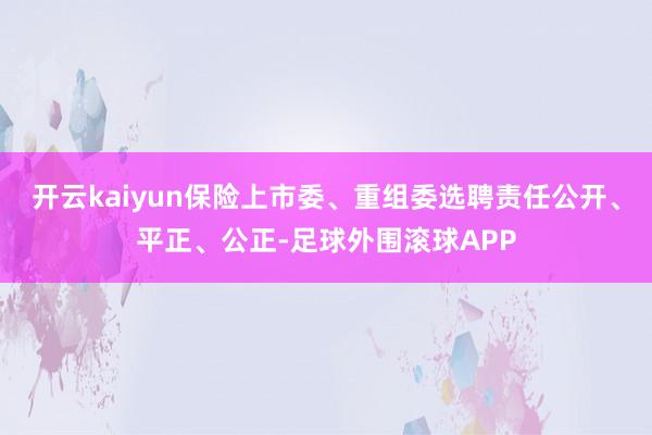 开云kaiyun保险上市委、重组委选聘责任公开、平正、公正-足球外围滚球APP