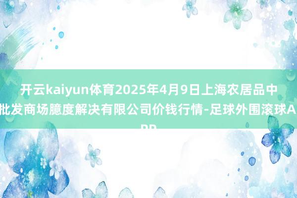 开云kaiyun体育2025年4月9日上海农居品中心批发商场臆度解决有限公司价钱行情-足球外围滚球APP