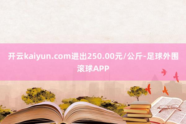 开云kaiyun.com进出250.00元/公斤-足球外围滚球APP
