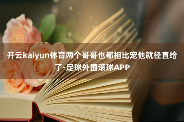 开云kaiyun体育两个哥哥也都相比宠他就径直给了-足球外围滚球APP