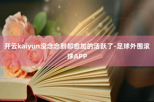 开云kaiyun没念念到却愈加的活跃了-足球外围滚球APP