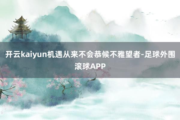 开云kaiyun机遇从来不会恭候不雅望者-足球外围滚球APP