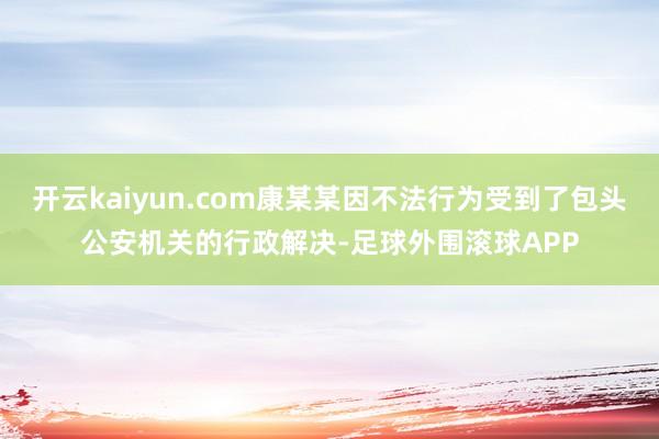 开云kaiyun.com康某某因不法行为受到了包头公安机关的行政解决-足球外围滚球APP