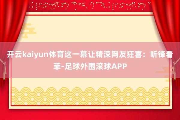开云kaiyun体育这一幕让精深网友狂喜：听锋看菲-足球外围滚球APP