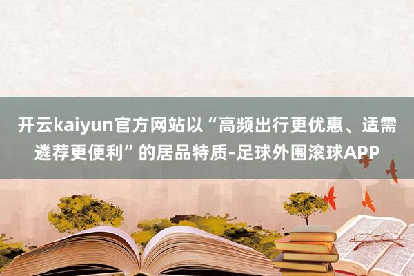 开云kaiyun官方网站以“高频出行更优惠、适需遴荐更便利”的居品特质-足球外围滚球APP