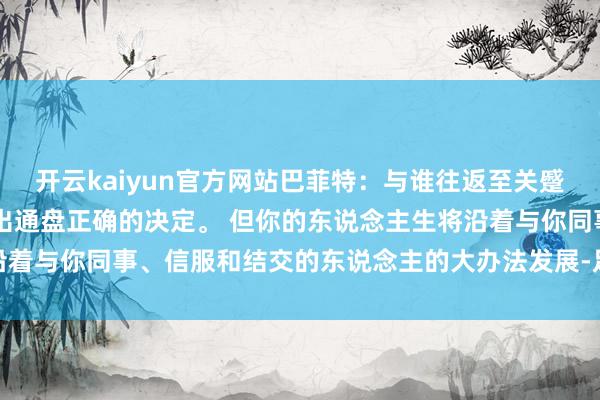 开云kaiyun官方网站巴菲特：与谁往返至关蹙迫。 别指望我方能作念出通盘正确的决定。 但你的东说念主生将沿着与你同事、信服和结交的东说念主的大办法发展-足球外围滚球APP